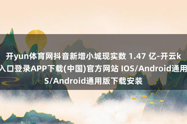 开yun体育网抖音新增小城现实数 1.47 亿-开云kaiyun登录入口登录APP下载(中国)官方网站 IOS/Android通用版下载安装