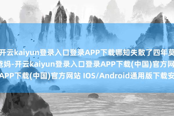 开云kaiyun登录入口登录APP下载哪知失散了四年莫得任何讯息...01“爸妈-开云kaiyun登录入口登录APP下载(中国)官方网站 IOS/Android通用版下载安装