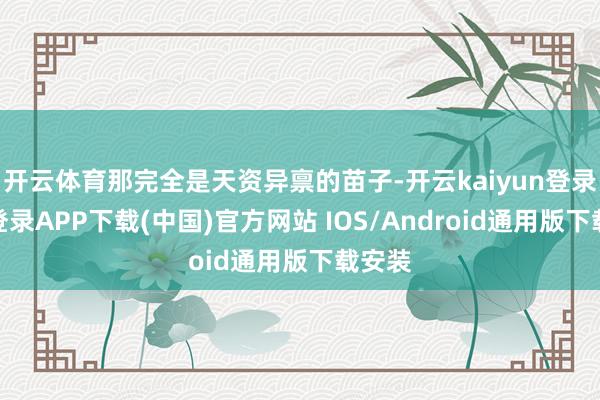 开云体育那完全是天资异禀的苗子-开云kaiyun登录入口登录APP下载(中国)官方网站 IOS/Android通用版下载安装