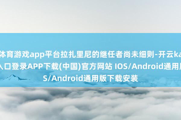 体育游戏app平台拉扎里尼的继任者尚未细则-开云kaiyun登录入口登录APP下载(中国)官方网站 IOS/Android通用版下载安装