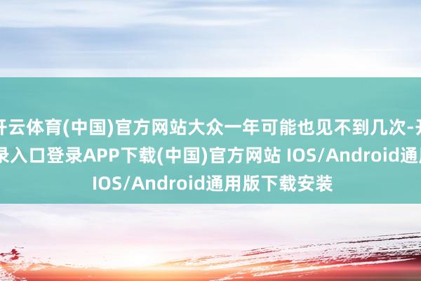 开云体育(中国)官方网站大众一年可能也见不到几次-开云kaiyun登录入口登录APP下载(中国)官方网站 IOS/Android通用版下载安装