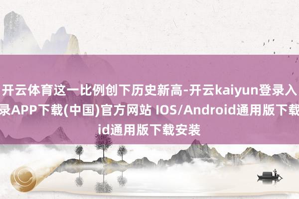 开云体育这一比例创下历史新高-开云kaiyun登录入口登录APP下载(中国)官方网站 IOS/Android通用版下载安装