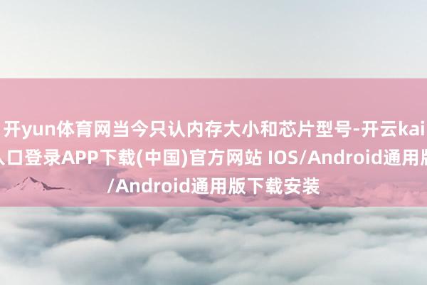 开yun体育网当今只认内存大小和芯片型号-开云kaiyun登录入口登录APP下载(中国)官方网站 IOS/Android通用版下载安装