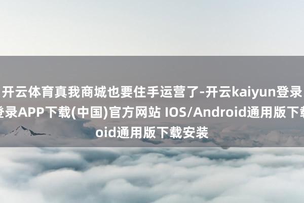 开云体育真我商城也要住手运营了-开云kaiyun登录入口登录APP下载(中国)官方网站 IOS/Android通用版下载安装