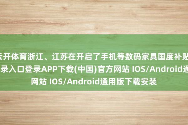 云开体育浙江、江苏在开启了手机等数码家具国度补贴-开云kaiyun登录入口登录APP下载(中国)官方网站 IOS/Android通用版下载安装