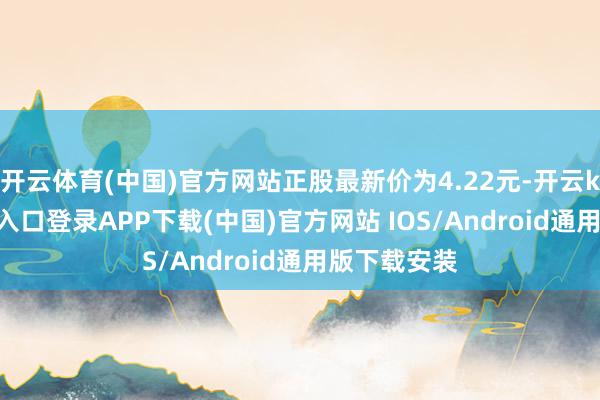 开云体育(中国)官方网站正股最新价为4.22元-开云kaiyun登录入口登录APP下载(中国)官方网站 IOS/Android通用版下载安装