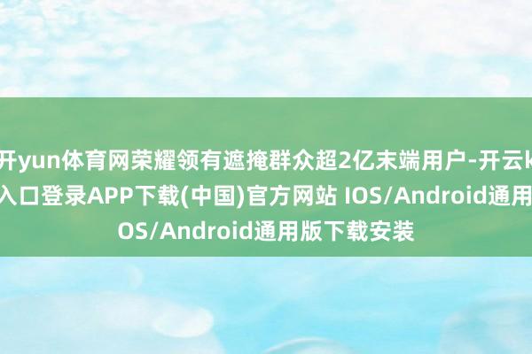 开yun体育网荣耀领有遮掩群众超2亿末端用户-开云kaiyun登录入口登录APP下载(中国)官方网站 IOS/Android通用版下载安装