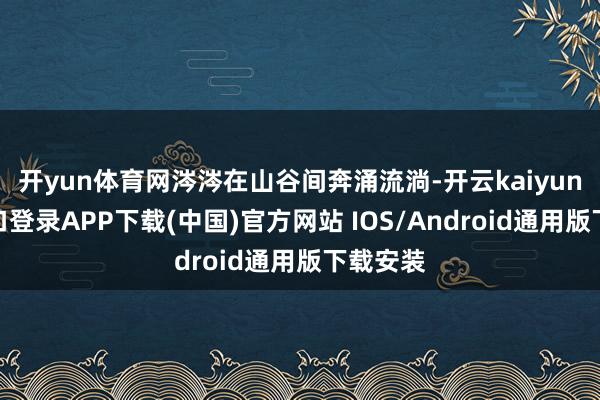 开yun体育网涔涔在山谷间奔涌流淌-开云kaiyun登录入口登录APP下载(中国)官方网站 IOS/Android通用版下载安装