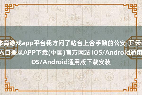 体育游戏app平台我方问了站台上合手勤的公安-开云kaiyun登录入口登录APP下载(中国)官方网站 IOS/Android通用版下载安装