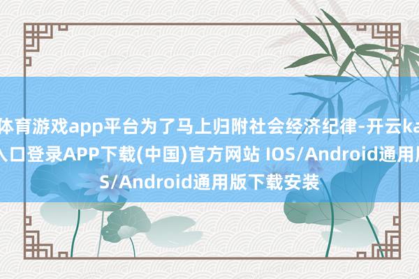 体育游戏app平台为了马上归附社会经济纪律-开云kaiyun登录入口登录APP下载(中国)官方网站 IOS/Android通用版下载安装