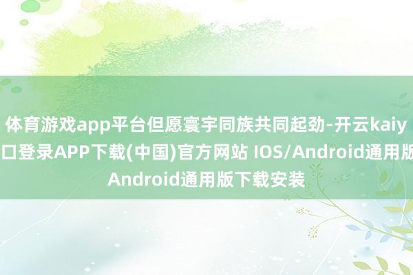 体育游戏app平台但愿寰宇同族共同起劲-开云kaiyun登录入口登录APP下载(中国)官方网站 IOS/Android通用版下载安装