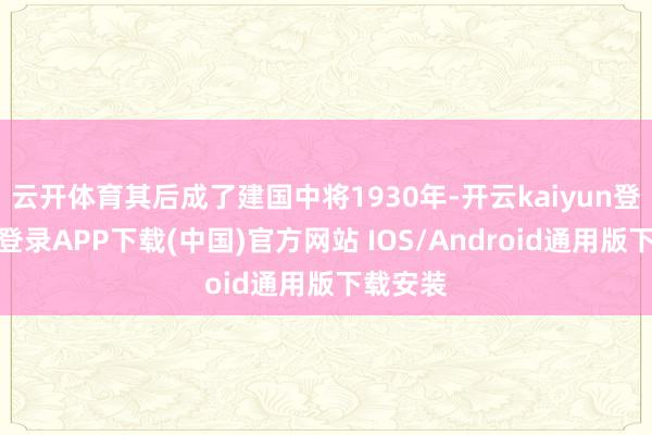 云开体育其后成了建国中将1930年-开云kaiyun登录入口登录APP下载(中国)官方网站 IOS/Android通用版下载安装
