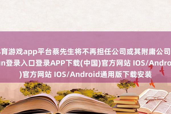 体育游戏app平台蔡先生将不再担任公司或其附庸公司任何职务-开云kaiyun登录入口登录APP下载(中国)官方网站 IOS/Android通用版下载安装