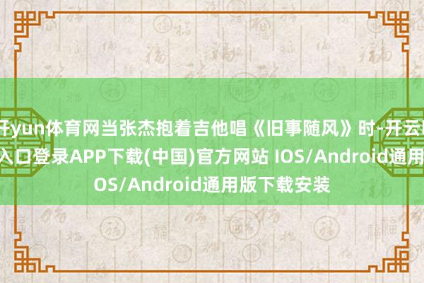 开yun体育网当张杰抱着吉他唱《旧事随风》时-开云kaiyun登录入口登录APP下载(中国)官方网站 IOS/Android通用版下载安装