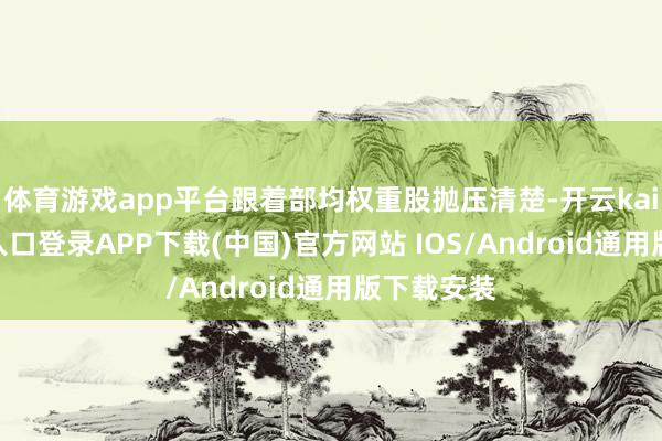 体育游戏app平台跟着部均权重股抛压清楚-开云kaiyun登录入口登录APP下载(中国)官方网站 IOS/Android通用版下载安装