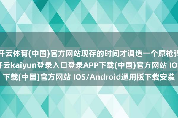 开云体育(中国)官方网站现存的时间才调造一个原枪弹还真没若干难度-开云kaiyun登录入口登录APP下载(中国)官方网站 IOS/Android通用版下载安装