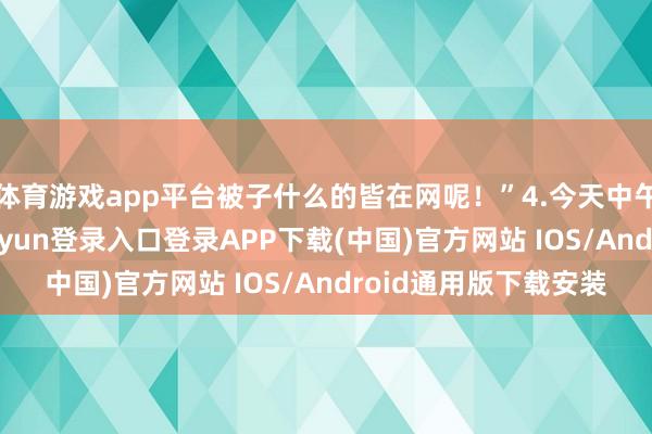体育游戏app平台被子什么的皆在网呢！”4.今天中午去食堂吃饭-开云kaiyun登录入口登录APP下载(中国)官方网站 IOS/Android通用版下载安装