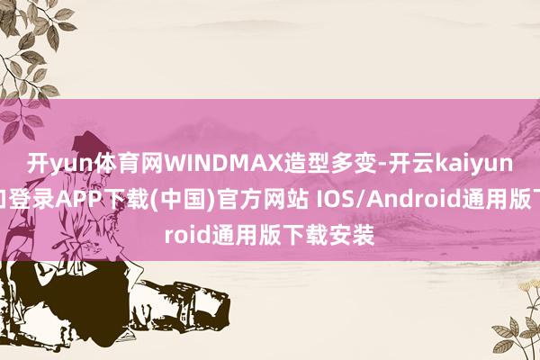 开yun体育网WINDMAX造型多变-开云kaiyun登录入口登录APP下载(中国)官方网站 IOS/Android通用版下载安装