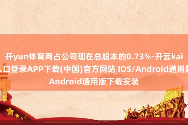 开yun体育网占公司现在总股本的0.73%-开云kaiyun登录入口登录APP下载(中国)官方网站 IOS/Android通用版下载安装