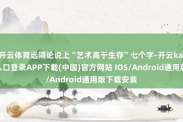 开云体育远隔论说上“艺术高于生存”七个字-开云kaiyun登录入口登录APP下载(中国)官方网站 IOS/Android通用版下载安装