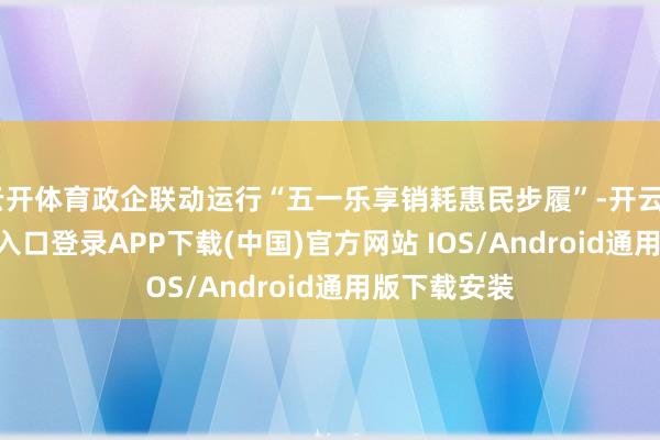 云开体育政企联动运行“五一乐享销耗惠民步履”-开云kaiyun登录入口登录APP下载(中国)官方网站 IOS/Android通用版下载安装