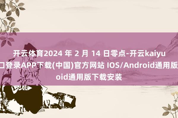 开云体育2024 年 2 月 14 日零点-开云kaiyun登录入口登录APP下载(中国)官方网站 IOS/Android通用版下载安装