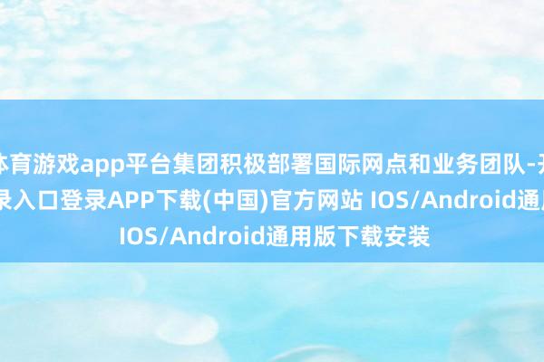体育游戏app平台集团积极部署国际网点和业务团队-开云kaiyun登录入口登录APP下载(中国)官方网站 IOS/Android通用版下载安装