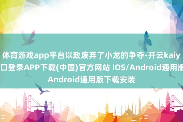 体育游戏app平台以致废弃了小龙的争夺-开云kaiyun登录入口登录APP下载(中国)官方网站 IOS/Android通用版下载安装