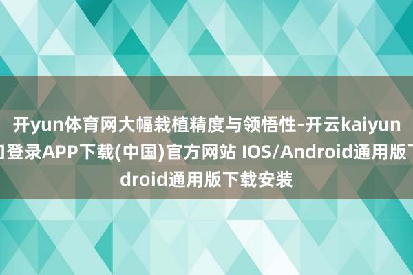 开yun体育网大幅栽植精度与领悟性-开云kaiyun登录入口登录APP下载(中国)官方网站 IOS/Android通用版下载安装