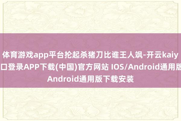 体育游戏app平台抡起杀猪刀比谁王人飒-开云kaiyun登录入口登录APP下载(中国)官方网站 IOS/Android通用版下载安装