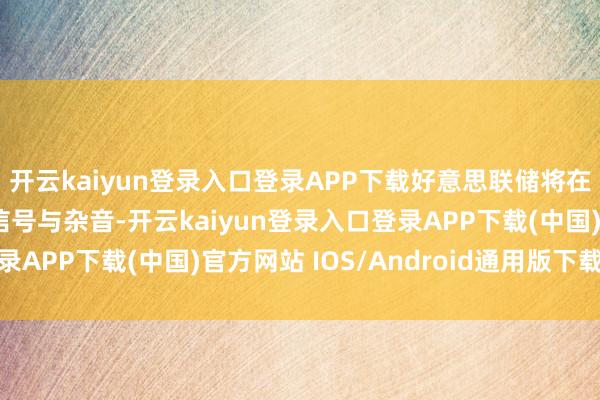 开云kaiyun登录入口登录APP下载好意思联储将在评估经济数据时别离信号与杂音-开云kaiyun登录入口登录APP下载(中国)官方网站 IOS/Android通用版下载安装