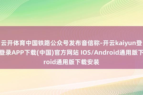 云开体育中国铁路公众号发布音信称-开云kaiyun登录入口登录APP下载(中国)官方网站 IOS/Android通用版下载安装