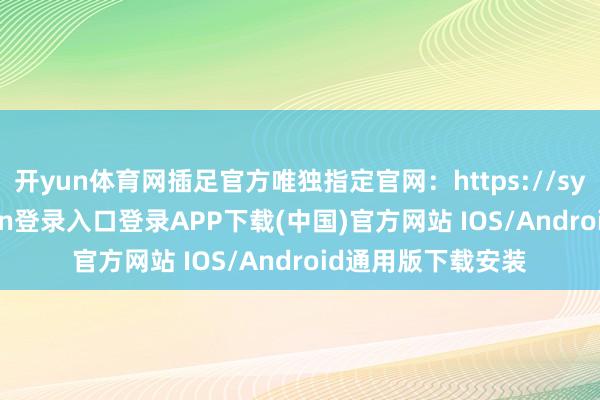 开yun体育网插足官方唯独指定官网：https://sygfwz-开云kaiyun登录入口登录APP下载(中国)官方网站 IOS/Android通用版下载安装
