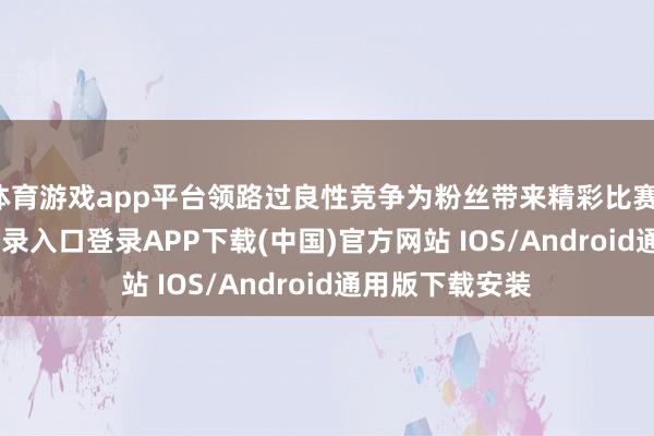 体育游戏app平台领路过良性竞争为粉丝带来精彩比赛-开云kaiyun登录入口登录APP下载(中国)官方网站 IOS/Android通用版下载安装