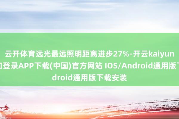 云开体育远光最远照明距离进步27%-开云kaiyun登录入口登录APP下载(中国)官方网站 IOS/Android通用版下载安装