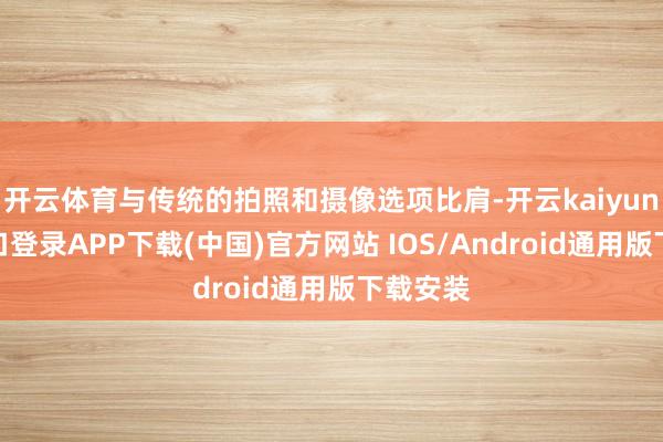 开云体育与传统的拍照和摄像选项比肩-开云kaiyun登录入口登录APP下载(中国)官方网站 IOS/Android通用版下载安装