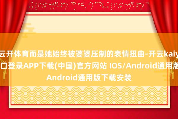 云开体育而是她始终被婆婆压制的表情扭曲-开云kaiyun登录入口登录APP下载(中国)官方网站 IOS/Android通用版下载安装