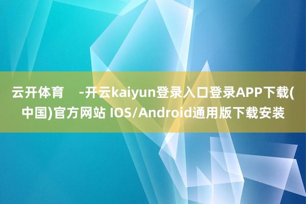 云开体育    -开云kaiyun登录入口登录APP下载(中国)官方网站 IOS/Android通用版下载安装