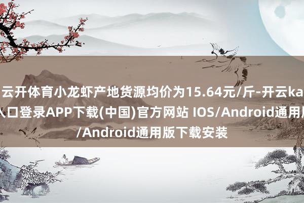 云开体育小龙虾产地货源均价为15.64元/斤-开云kaiyun登录入口登录APP下载(中国)官方网站 IOS/Android通用版下载安装