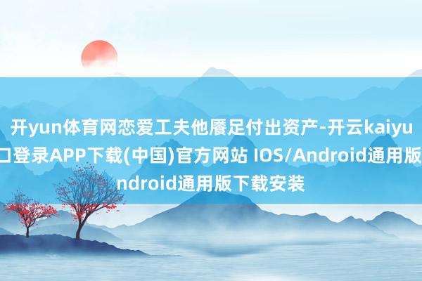 开yun体育网恋爱工夫他餍足付出资产-开云kaiyun登录入口登录APP下载(中国)官方网站 IOS/Android通用版下载安装