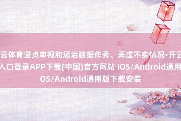 开云体育坚贞审视和惩治数据作秀、弄虚不实情况-开云kaiyun登录入口登录APP下载(中国)官方网站 IOS/Android通用版下载安装