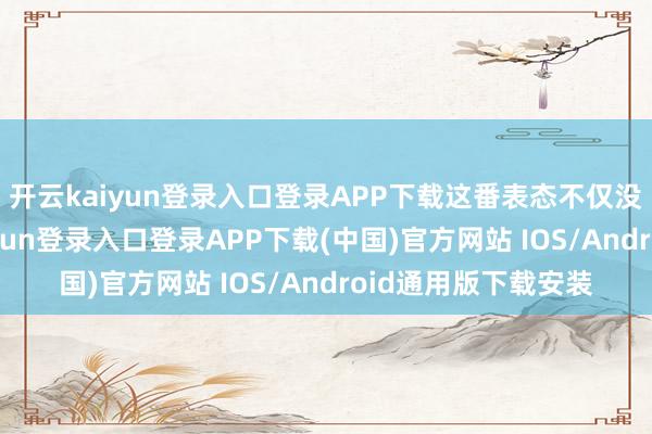 开云kaiyun登录入口登录APP下载这番表态不仅没获得维持-开云kaiyun登录入口登录APP下载(中国)官方网站 IOS/Android通用版下载安装