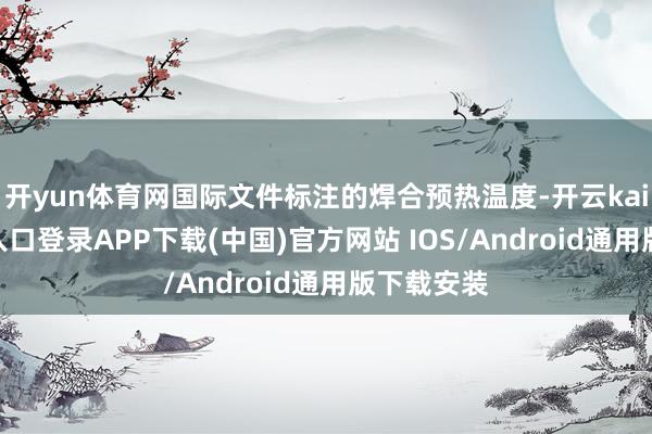 开yun体育网国际文件标注的焊合预热温度-开云kaiyun登录入口登录APP下载(中国)官方网站 IOS/Android通用版下载安装