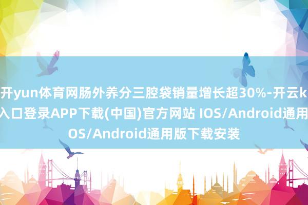 开yun体育网肠外养分三腔袋销量增长超30%-开云kaiyun登录入口登录APP下载(中国)官方网站 IOS/Android通用版下载安装