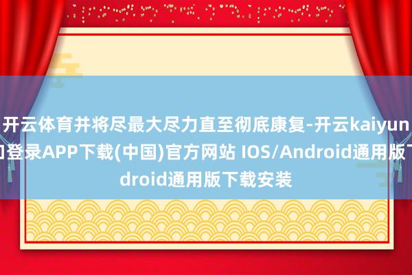 开云体育并将尽最大尽力直至彻底康复-开云kaiyun登录入口登录APP下载(中国)官方网站 IOS/Android通用版下载安装