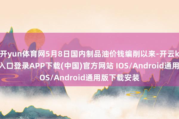 开yun体育网5月8日国内制品油价钱编削以来-开云kaiyun登录入口登录APP下载(中国)官方网站 IOS/Android通用版下载安装
