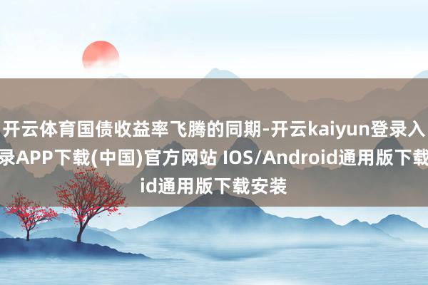 开云体育国债收益率飞腾的同期-开云kaiyun登录入口登录APP下载(中国)官方网站 IOS/Android通用版下载安装