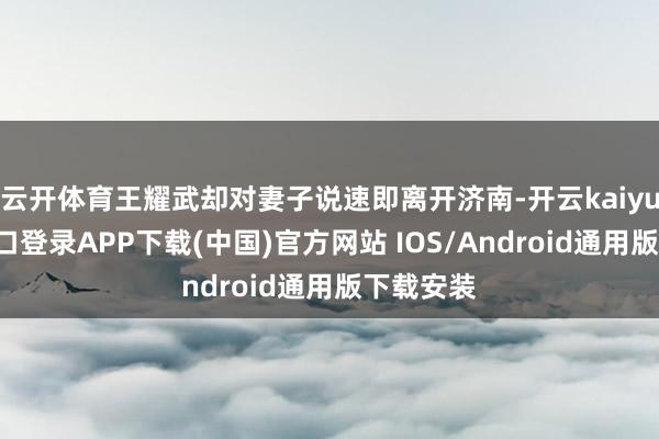 云开体育王耀武却对妻子说速即离开济南-开云kaiyun登录入口登录APP下载(中国)官方网站 IOS/Android通用版下载安装