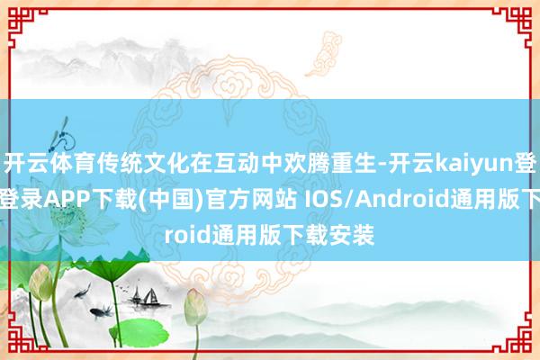 开云体育传统文化在互动中欢腾重生-开云kaiyun登录入口登录APP下载(中国)官方网站 IOS/Android通用版下载安装