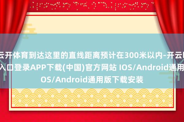 云开体育到达这里的直线距离预计在300米以内-开云kaiyun登录入口登录APP下载(中国)官方网站 IOS/Android通用版下载安装